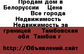 Продам дом в Белоруссии  › Цена ­ 1 300 000 - Все города Недвижимость » Недвижимость за границей   . Тамбовская обл.,Тамбов г.